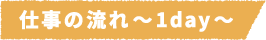 仕事の流れ~1day~